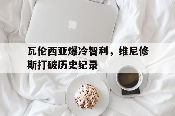 开云体育-瓦伦西亚爆冷智利，维尼修斯打破历史纪录的简单介绍